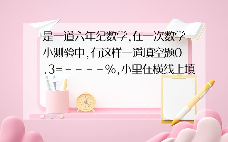 是一道六年纪数学,在一次数学小测验中,有这样一道填空题0.3=----%,小里在横线上填