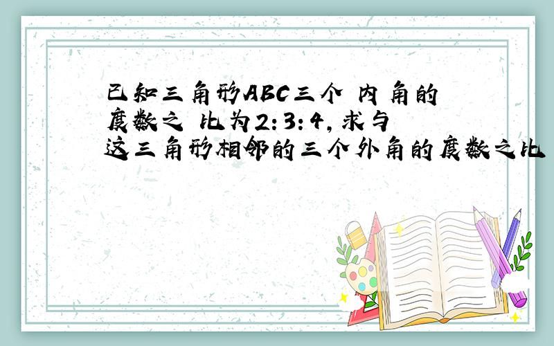 已知三角形ABC三个 内角的度数之 比为2：3：4,求与这三角形相邻的三个外角的度数之比