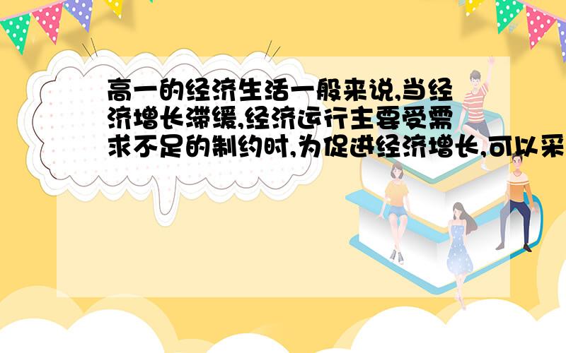 高一的经济生活一般来说,当经济增长滞缓,经济运行主要受需求不足的制约时,为促进经济增长,可以采用的经济措施有（）1.增发