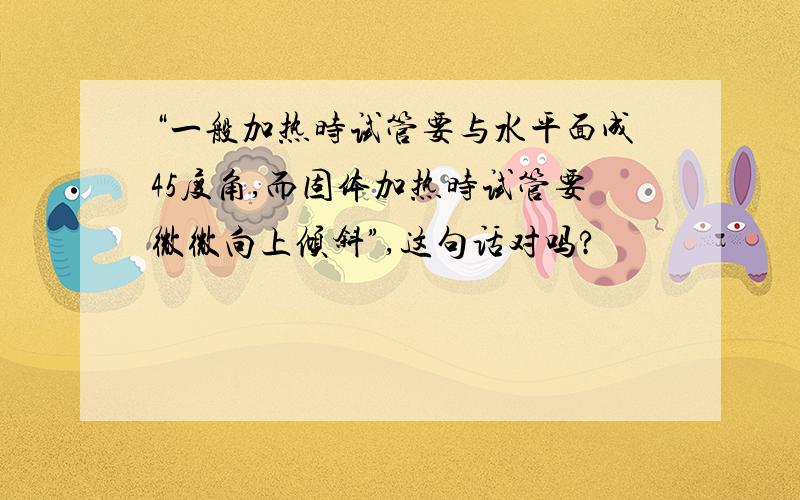 “一般加热时试管要与水平面成45度角,而固体加热时试管要微微向上倾斜”,这句话对吗?