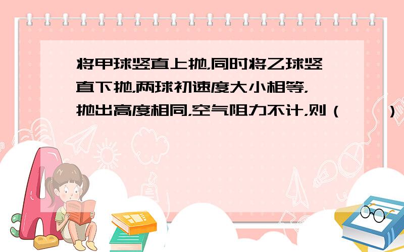 将甲球竖直上抛，同时将乙球竖直下抛，两球初速度大小相等，抛出高度相同，空气阻力不计，则（　　）