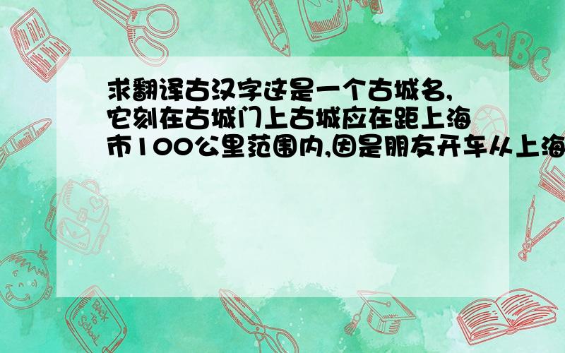 求翻译古汉字这是一个古城名,它刻在古城门上古城应在距上海市100公里范围内,因是朋友开车从上海机场送我们去的.