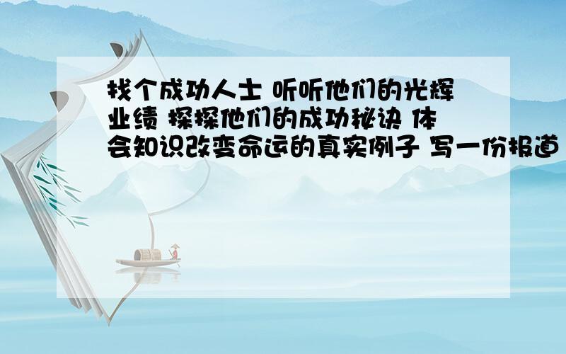 找个成功人士 听听他们的光辉业绩 探探他们的成功秘诀 体会知识改变命运的真实例子 写一份报道 1500字以上