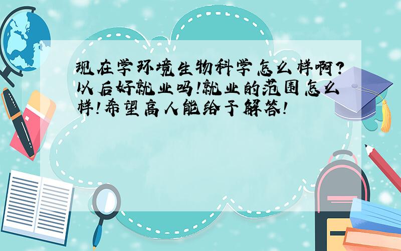 现在学环境生物科学怎么样啊?以后好就业吗!就业的范围怎么样!希望高人能给予解答!