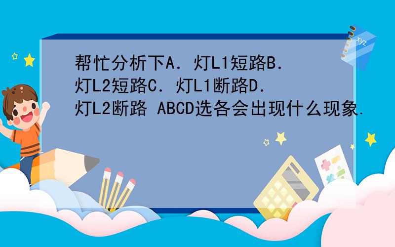 帮忙分析下A．灯L1短路B．灯L2短路C．灯L1断路D．灯L2断路 ABCD选各会出现什么现象.