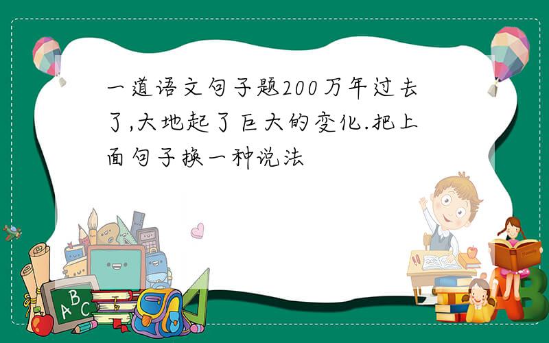 一道语文句子题200万年过去了,大地起了巨大的变化.把上面句子换一种说法