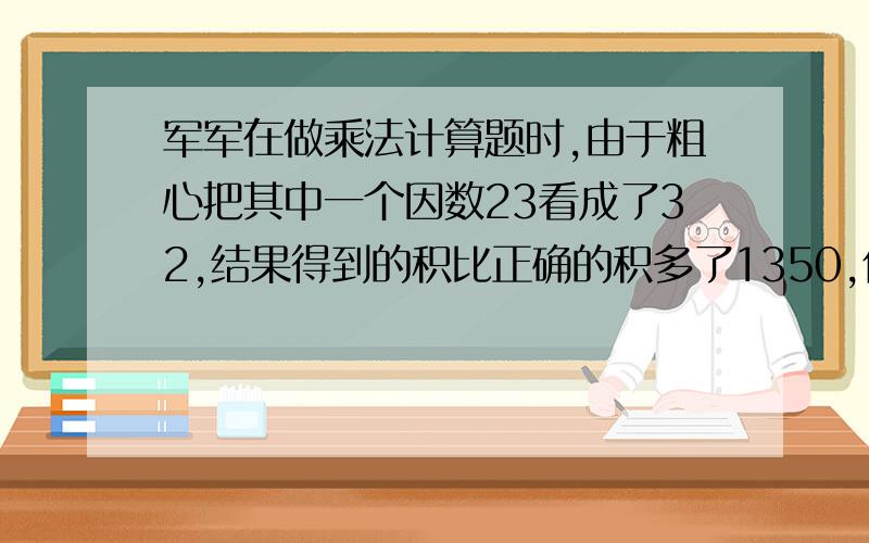 军军在做乘法计算题时,由于粗心把其中一个因数23看成了32,结果得到的积比正确的积多了1350,你知道正确的积是多少吗?