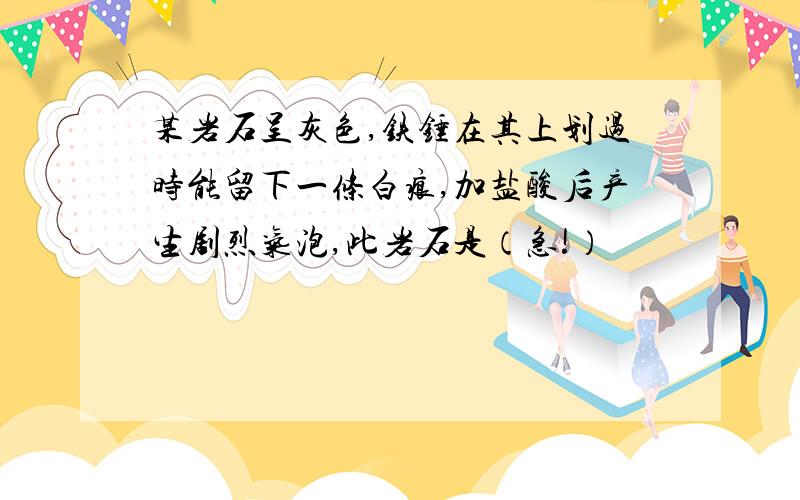 某岩石呈灰色,铁锤在其上划过时能留下一条白痕,加盐酸后产生剧烈气泡,此岩石是（急!）