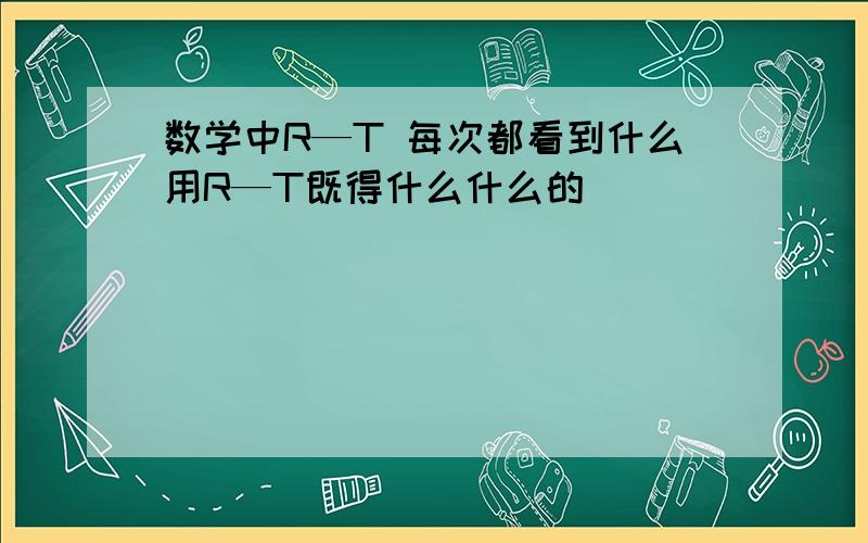 数学中R—T 每次都看到什么用R—T既得什么什么的