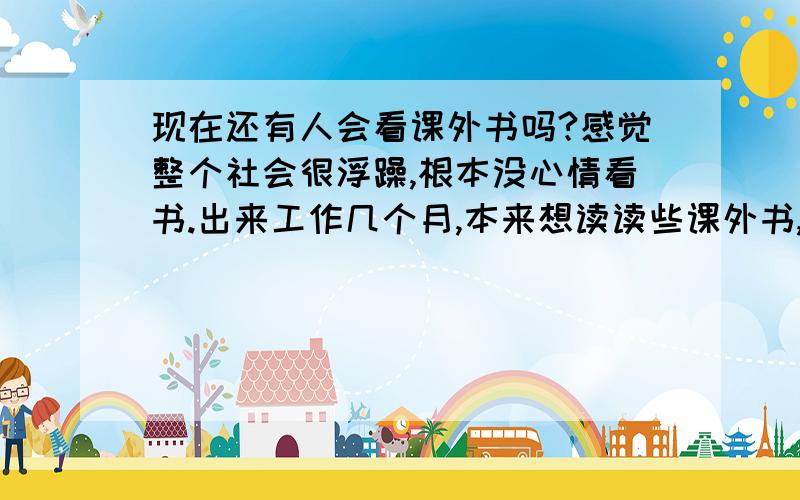 现在还有人会看课外书吗?感觉整个社会很浮躁,根本没心情看书.出来工作几个月,本来想读读些课外书,增进自己的思想境界,我发