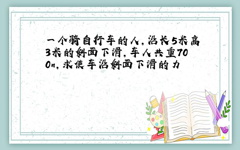 一个骑自行车的人,沿长5米高3米的斜面下滑,车人共重700n,求使车沿斜面下滑的力