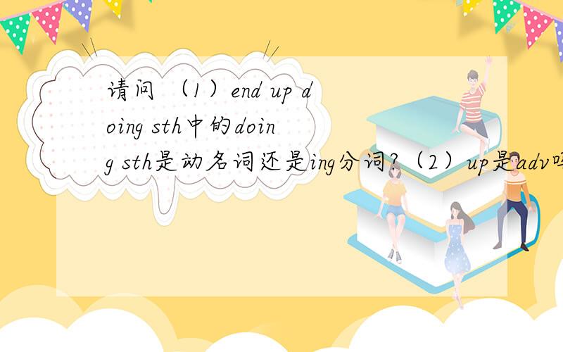 请问 （1）end up doing sth中的doing sth是动名词还是ing分词?（2）up是adv吗?（3）现