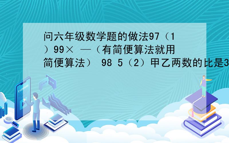 问六年级数学题的做法97（1）99× —（有简便算法就用简便算法） 98 5（2）甲乙两数的比是3：4,乙数减甲数得 —