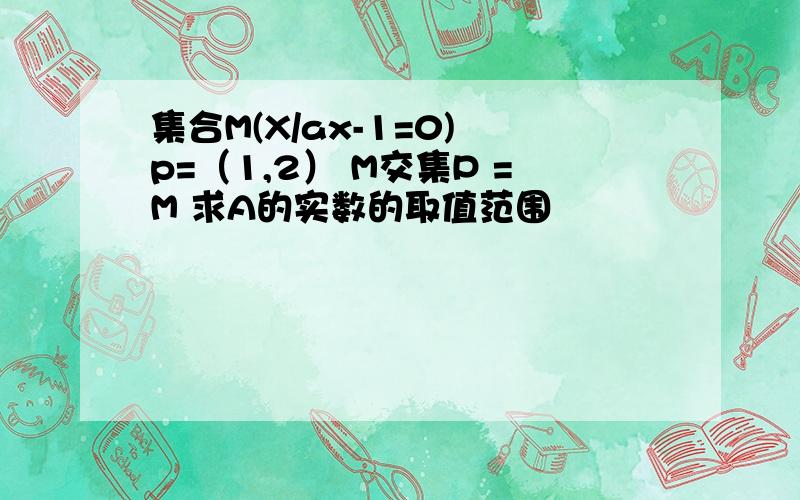 集合M(X/ax-1=0) p=（1,2） M交集P =M 求A的实数的取值范围