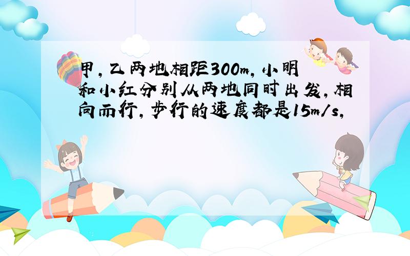 甲,乙两地相距300m,小明和小红分别从两地同时出发,相向而行,步行的速度都是15m/s,