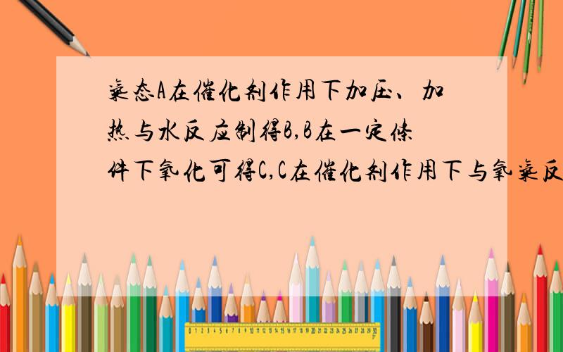 气态A在催化剂作用下加压、加热与水反应制得B,B在一定条件下氧化可得C,C在催化剂作用下与氧气反应可得D