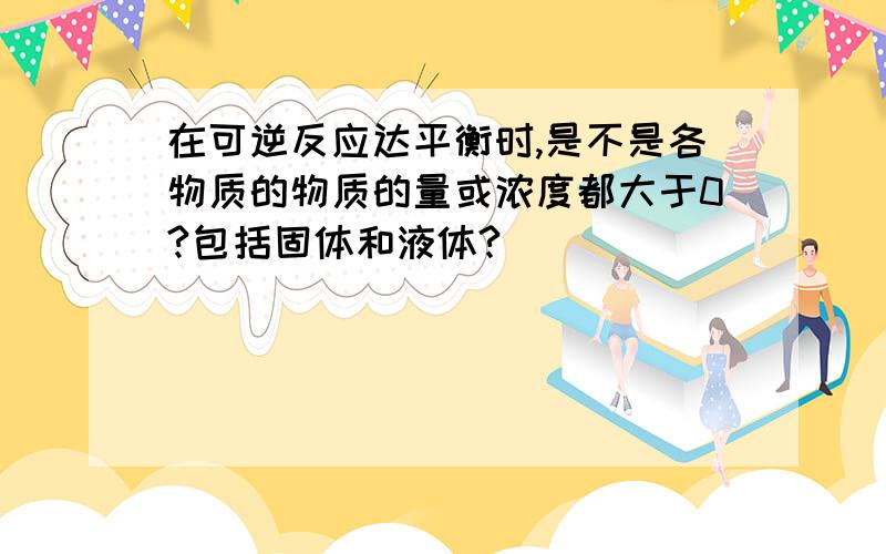 在可逆反应达平衡时,是不是各物质的物质的量或浓度都大于0?包括固体和液体?