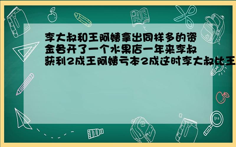 李大叔和王阿姨拿出同样多的资金各开了一个水果店一年来李叔获利2成王阿姨亏本2成这时李大叔比王阿姨资金多300元求他们原来