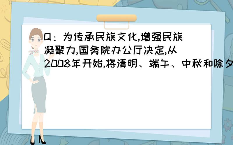 Q：为传承民族文化,增强民族凝聚力,国务院办公厅决定,从2008年开始,将清明、端午、中秋和除夕等传统节日调整为法定节假