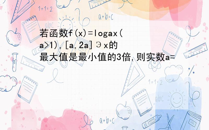 若函数f(x)=logax(a>1),[a,2a]Эx的最大值是最小值的3倍,则实数a=