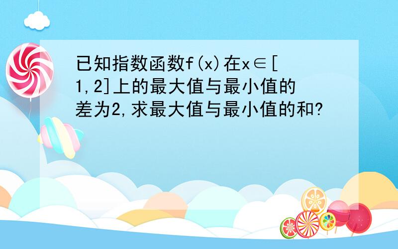 已知指数函数f(x)在x∈[1,2]上的最大值与最小值的差为2,求最大值与最小值的和?