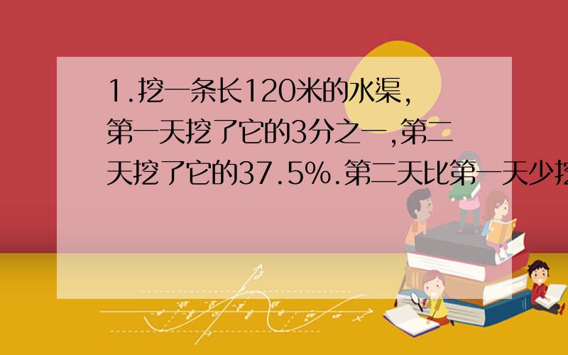 1.挖一条长120米的水渠,第一天挖了它的3分之一,第二天挖了它的37.5%.第二天比第一天少挖多少米? 2.甲