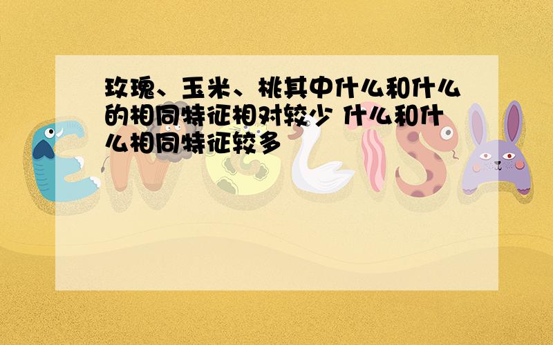 玫瑰、玉米、桃其中什么和什么的相同特征相对较少 什么和什么相同特征较多