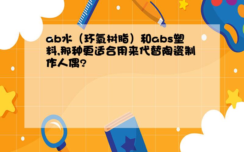 ab水（环氧树脂）和abs塑料,那种更适合用来代替陶瓷制作人偶?