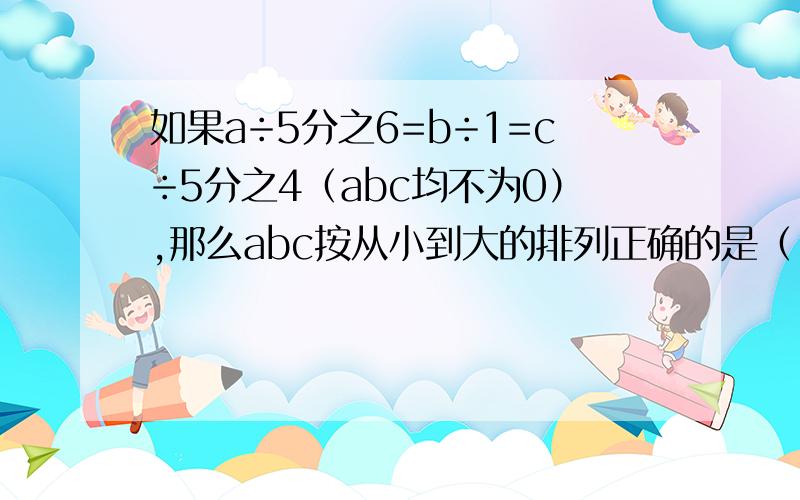 如果a÷5分之6=b÷1=c÷5分之4（abc均不为0）,那么abc按从小到大的排列正确的是（ ）.