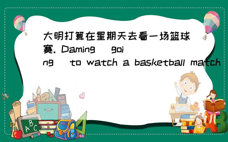 大明打算在星期天去看一场篮球赛. Daming （going ）to watch a basketball match