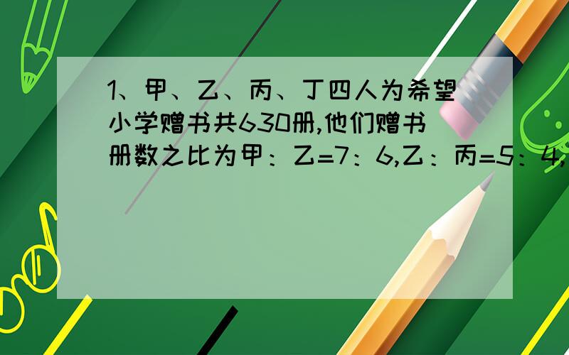 1、甲、乙、丙、丁四人为希望小学赠书共630册,他们赠书册数之比为甲：乙=7：6,乙：丙=5：4,丙：丁=3：2,则乙送