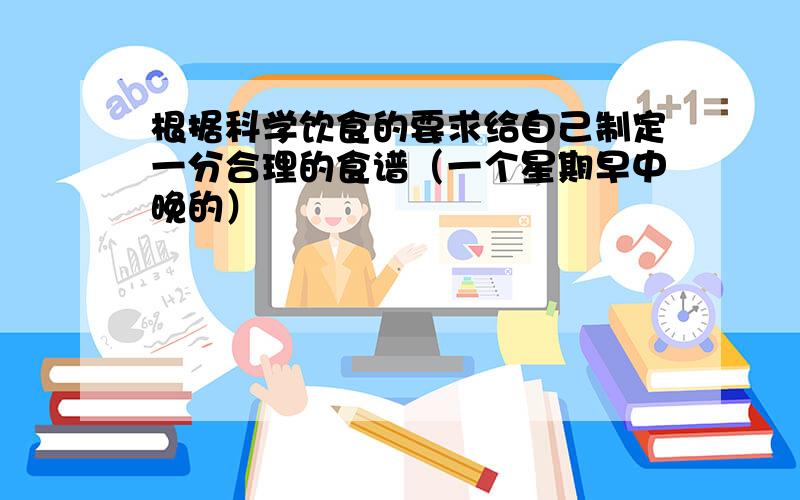 根据科学饮食的要求给自己制定一分合理的食谱（一个星期早中晚的）