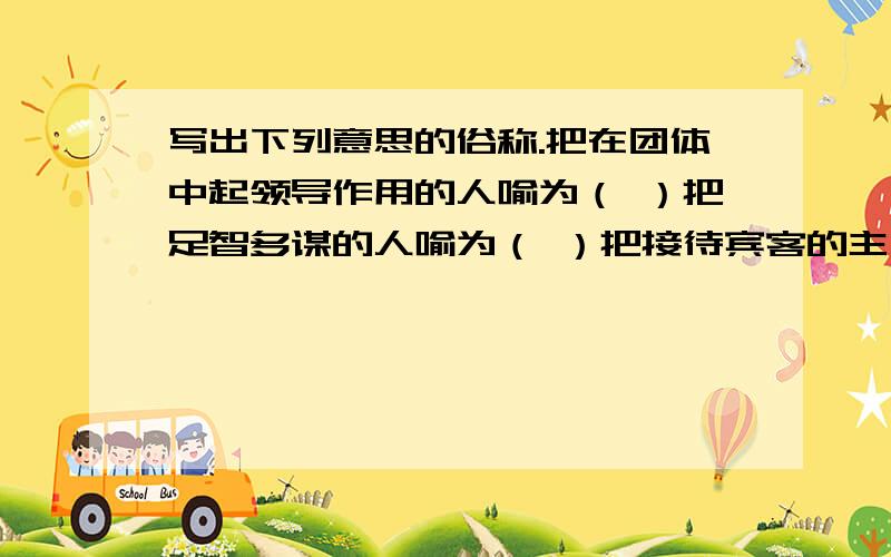 写出下列意思的俗称.把在团体中起领导作用的人喻为（ ）把足智多谋的人喻为（ ）把接待宾客的主人喻为（ ）把冒冒失失、不明