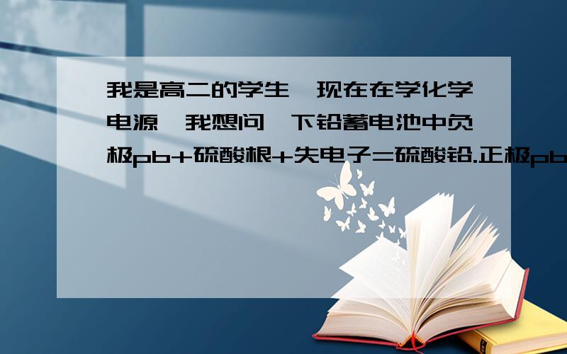 我是高二的学生,现在在学化学电源,我想问一下铅蓄电池中负极pb+硫酸根+失电子=硫酸铅.正极pb02+4氢离子+硫酸根离