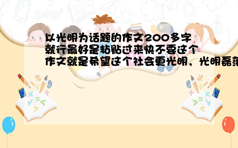 以光明为话题的作文200多字就行最好是粘贴过来快不要这个作文就是希望这个社会更光明，光明磊落的做人等等都是祈盼光明能照亮