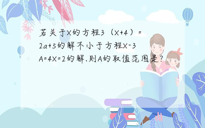 若关于X的方程3（X+4）=2a+5的解不小于方程X-3A=4X=2的解.则A的取值范围是?