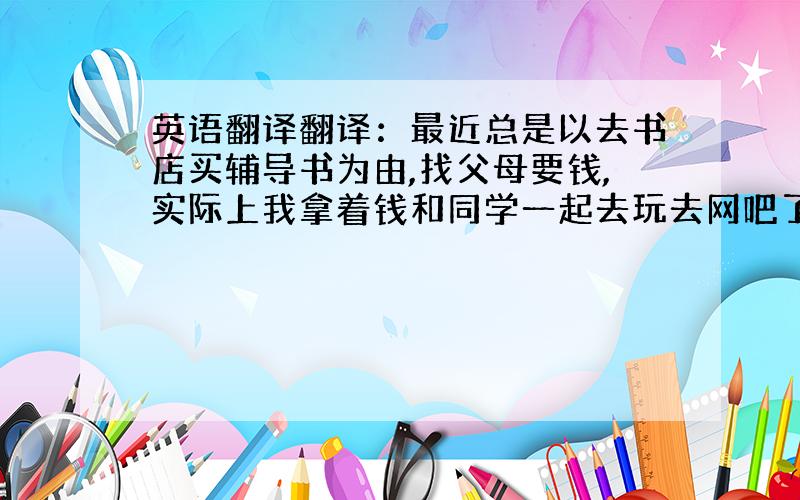 英语翻译翻译：最近总是以去书店买辅导书为由,找父母要钱,实际上我拿着钱和同学一起去玩去网吧了几次双休日,我欺骗了我的父母