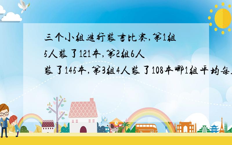 三个小组进行装书比赛,第1组5人装了121本,第2组6人装了145本,第3组4人装了108本哪1组平均每人装的最快?