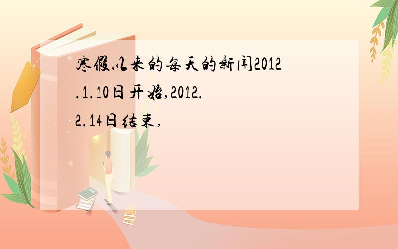 寒假以来的每天的新闻2012.1.10日开始,2012.2.14日结束,