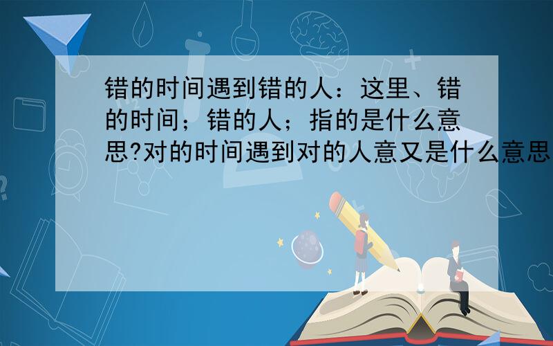 错的时间遇到错的人：这里、错的时间；错的人；指的是什么意思?对的时间遇到对的人意又是什么意思.