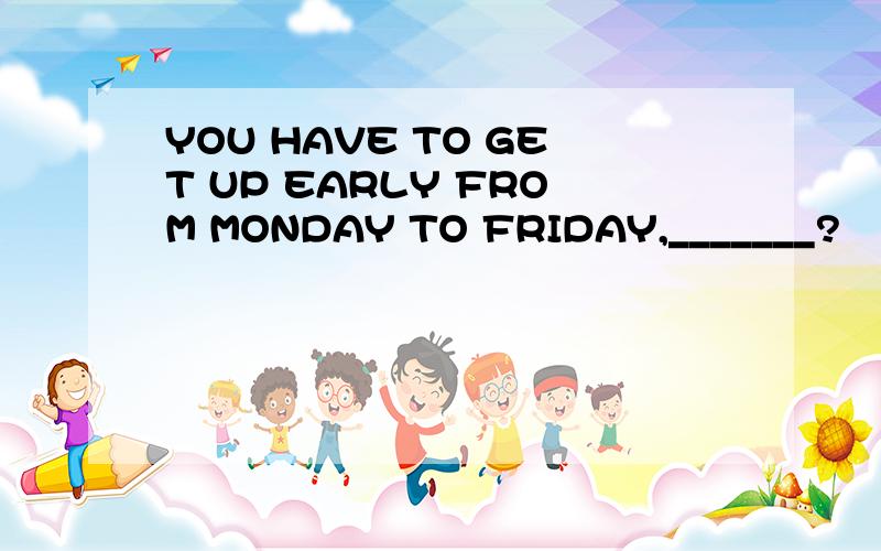 YOU HAVE TO GET UP EARLY FROM MONDAY TO FRIDAY,_______?