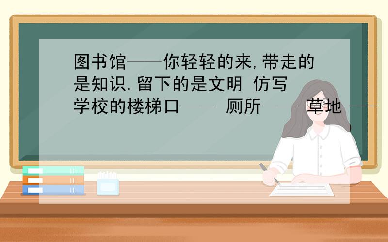 图书馆——你轻轻的来,带走的是知识,留下的是文明 仿写 学校的楼梯口—— 厕所—— 草地——