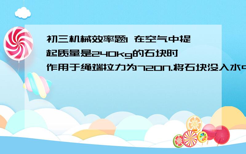 初三机械效率题1 在空气中提起质量是240kg的石块时,作用于绳端拉力为720N.将石块没入水中,匀速拉起时,作用于绳端