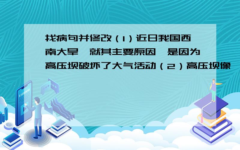 找病句并修改（1）近日我国西南大旱,就其主要原因,是因为高压坝破坏了大气活动（2）高压坝像一堵墙,