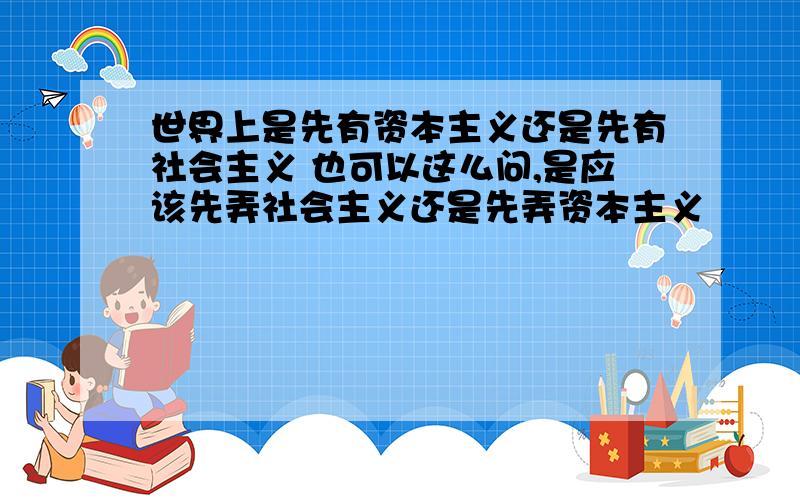 世界上是先有资本主义还是先有社会主义 也可以这么问,是应该先弄社会主义还是先弄资本主义