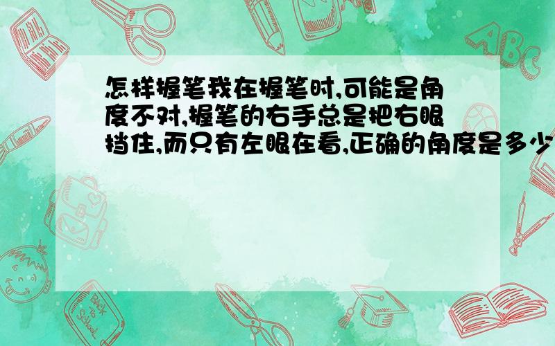 怎样握笔我在握笔时,可能是角度不对,握笔的右手总是把右眼挡住,而只有左眼在看,正确的角度是多少?还有,我在写字时,从手指