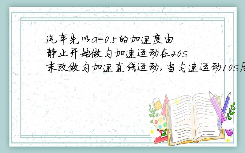 汽车先以a=0.5的加速度由静止开始做匀加速运动在20s末改做匀加速直线运动,当匀速运动10s后,刹车,已知刹...