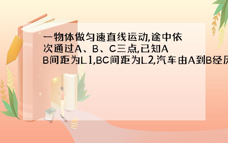 一物体做匀速直线运动,途中依次通过A、B、C三点,已知AB间距为L1,BC间距为L2,汽车由A到B经历的时间为T1