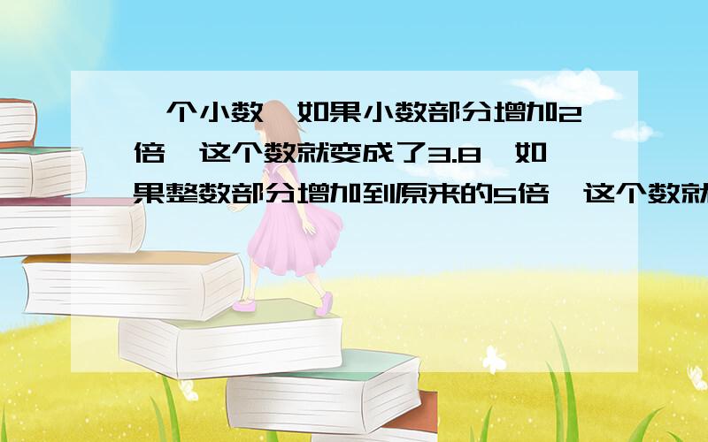 一个小数,如果小数部分增加2倍,这个数就变成了3.8,如果整数部分增加到原来的5倍,这个数就变成了10.6,这个