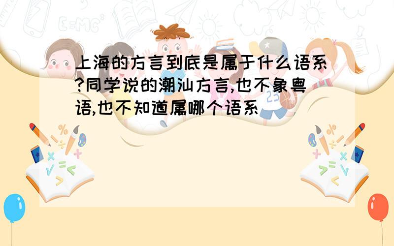 上海的方言到底是属于什么语系?同学说的潮汕方言,也不象粤语,也不知道属哪个语系